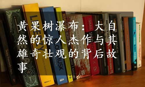 黄果树瀑布：大自然的惊人杰作与其雄奇壮观的背后故事