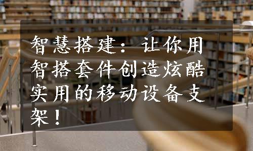 智慧搭建：让你用智搭套件创造炫酷实用的移动设备支架！