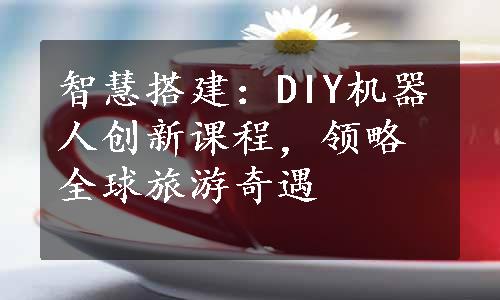 智慧搭建：DIY机器人创新课程，领略全球旅游奇遇