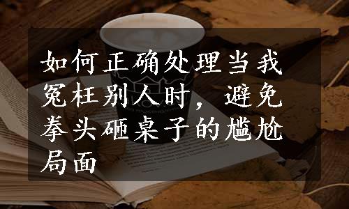 如何正确处理当我冤枉别人时，避免拳头砸桌子的尴尬局面