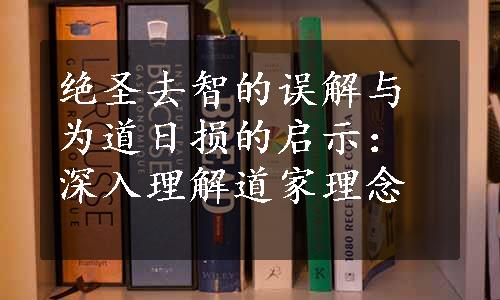 绝圣去智的误解与为道日损的启示：深入理解道家理念