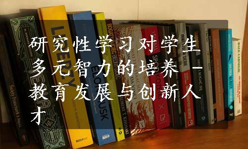 研究性学习对学生多元智力的培养 - 教育发展与创新人才