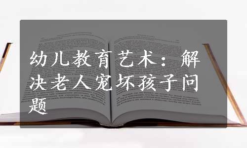 幼儿教育艺术：解决老人宠坏孩子问题