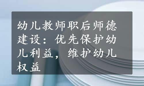 幼儿教师职后师德建设：优先保护幼儿利益，维护幼儿权益