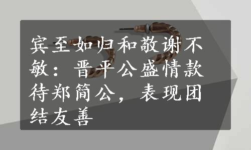 宾至如归和敬谢不敏：晋平公盛情款待郑简公，表现团结友善