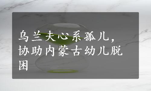 乌兰夫心系孤儿，协助内蒙古幼儿脱困