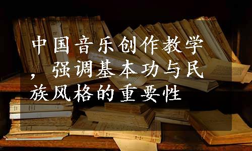 中国音乐创作教学，强调基本功与民族风格的重要性