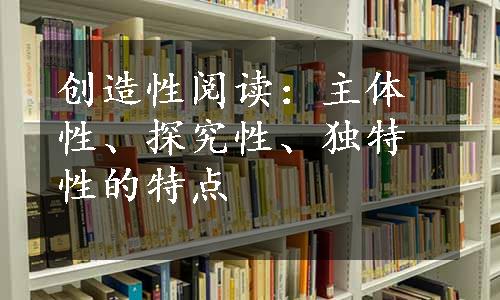 创造性阅读：主体性、探究性、独特性的特点