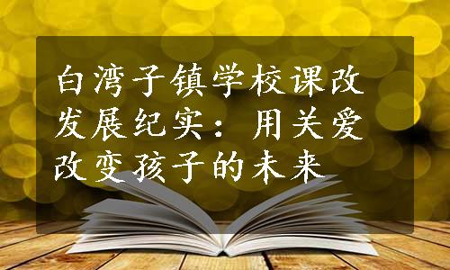 白湾子镇学校课改发展纪实：用关爱改变孩子的未来