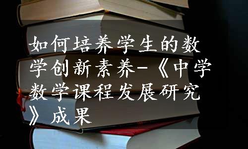 如何培养学生的数学创新素养-《中学数学课程发展研究》成果