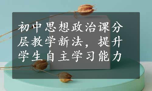 初中思想政治课分层教学新法，提升学生自主学习能力