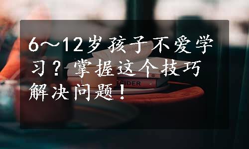 6～12岁孩子不爱学习？掌握这个技巧解决问题！