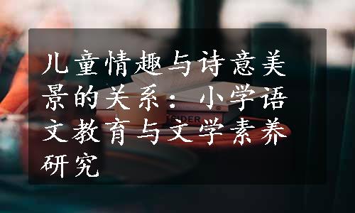 儿童情趣与诗意美景的关系：小学语文教育与文学素养研究