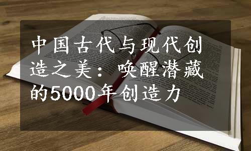 中国古代与现代创造之美：唤醒潜藏的5000年创造力