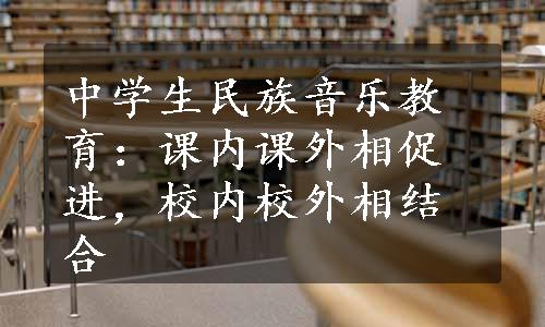 中学生民族音乐教育：课内课外相促进，校内校外相结合