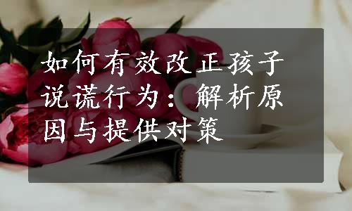 如何有效改正孩子说谎行为：解析原因与提供对策