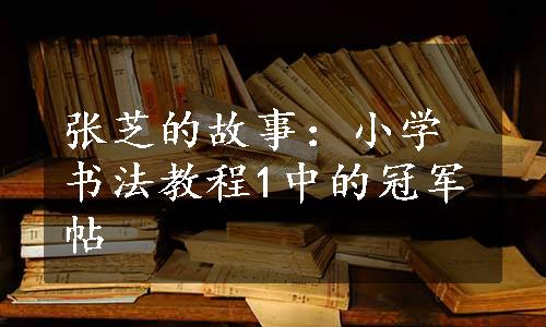 张芝的故事：小学书法教程1中的冠军帖