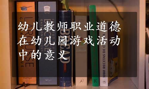 幼儿教师职业道德在幼儿园游戏活动中的意义