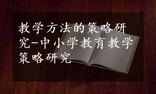 教学方法的策略研究-中小学教育教学策略研究