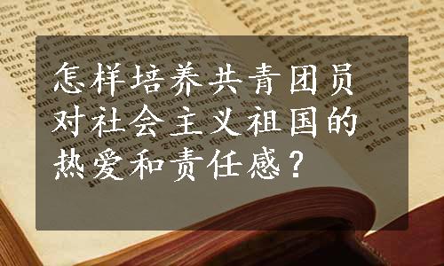 怎样培养共青团员对社会主义祖国的热爱和责任感？