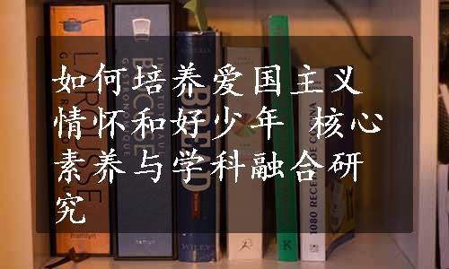 如何培养爱国主义情怀和好少年 核心素养与学科融合研究