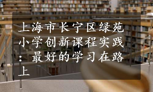 上海市长宁区绿苑小学创新课程实践：最好的学习在路上