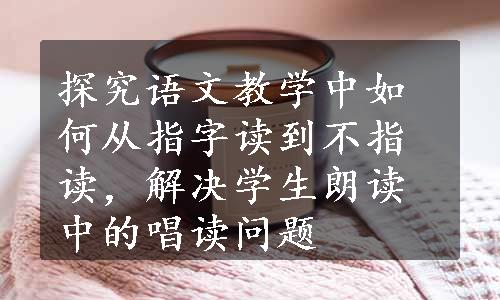 探究语文教学中如何从指字读到不指读，解决学生朗读中的唱读问题