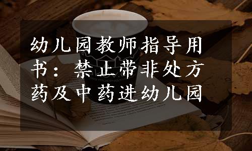 幼儿园教师指导用书：禁止带非处方药及中药进幼儿园