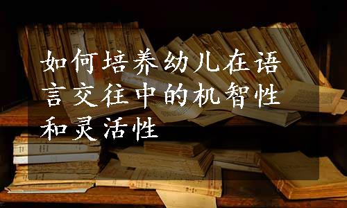 如何培养幼儿在语言交往中的机智性和灵活性