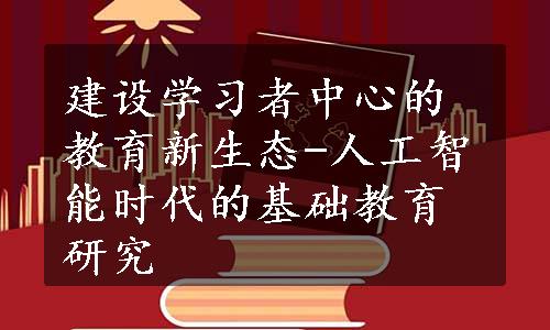 建设学习者中心的教育新生态-人工智能时代的基础教育研究