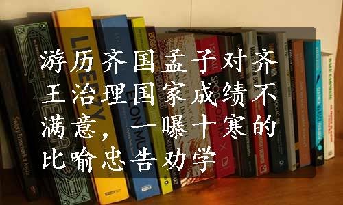 游历齐国孟子对齐王治理国家成绩不满意，一曝十寒的比喻忠告劝学