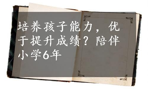 培养孩子能力，优于提升成绩？陪伴小学6年