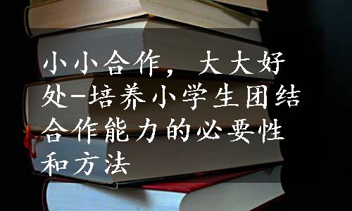 小小合作，大大好处-培养小学生团结合作能力的必要性和方法