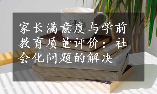 家长满意度与学前教育质量评价：社会化问题的解决