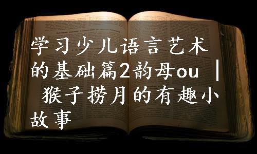 学习少儿语言艺术的基础篇2韵母ou | 猴子捞月的有趣小故事