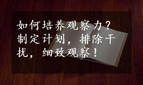 如何培养观察力？制定计划，排除干扰，细致观察！