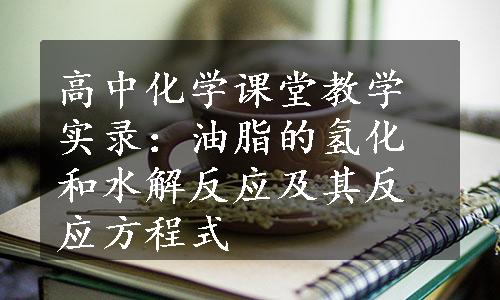 高中化学课堂教学实录：油脂的氢化和水解反应及其反应方程式