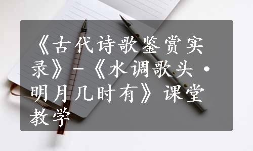 《古代诗歌鉴赏实录》-《水调歌头·明月几时有》课堂教学