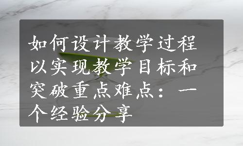 如何设计教学过程以实现教学目标和突破重点难点：一个经验分享