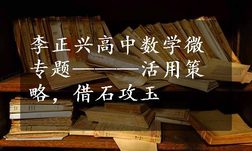 李正兴高中数学微专题———活用策略，借石攻玉