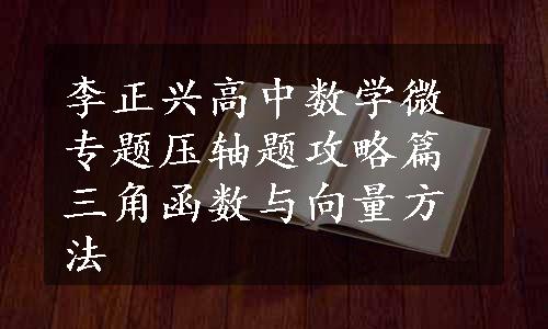 李正兴高中数学微专题压轴题攻略篇三角函数与向量方法