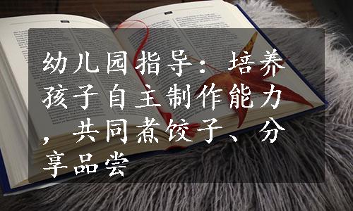 幼儿园指导：培养孩子自主制作能力，共同煮饺子、分享品尝