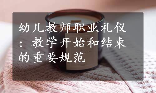 幼儿教师职业礼仪：教学开始和结束的重要规范