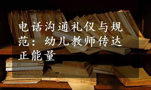 电话沟通礼仪与规范：幼儿教师传达正能量