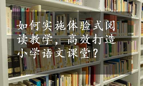 如何实施体验式阅读教学，高效打造小学语文课堂？