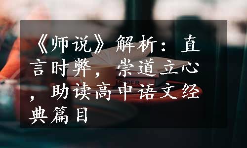 《师说》解析：直言时弊，崇道立心，助读高中语文经典篇目