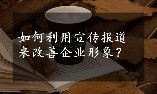 如何利用宣传报道来改善企业形象？