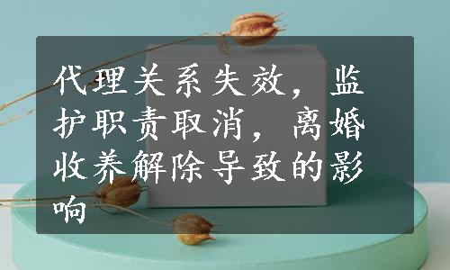 代理关系失效，监护职责取消，离婚收养解除导致的影响