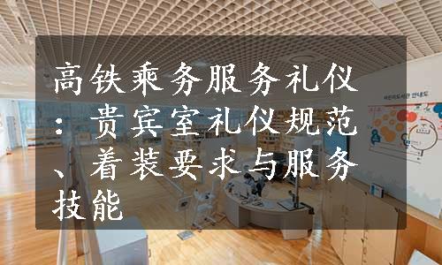 高铁乘务服务礼仪：贵宾室礼仪规范、着装要求与服务技能