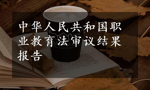 中华人民共和国职业教育法审议结果报告